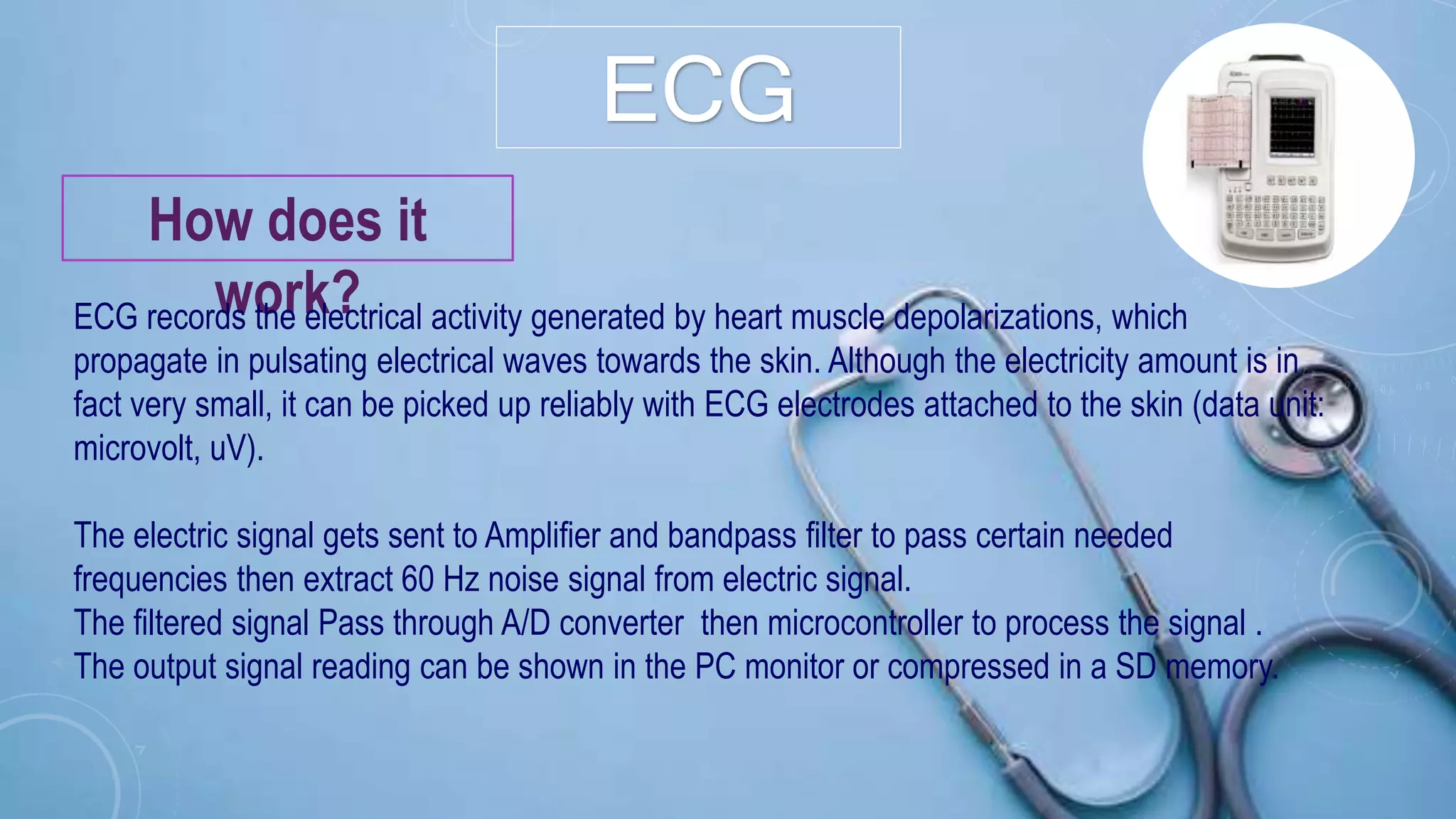 ECG
How does it
work?ECG records the electrical activity generated by heart muscle depolarizations, which
propagate in pulsating electrical waves towards the skin. Although the electricity amount is in
fact very small, it can be picked up reliably with ECG electrodes attached to the skin (data unit:
microvolt, uV).
The electric signal gets sent to Amplifier and bandpass filter to pass certain needed
frequencies then extract 60 Hz noise signal from electric signal.
The filtered signal Pass through A/D converter then microcontroller to process the signal .
The output signal reading can be shown in the PC monitor or compressed in a SD memory.
 