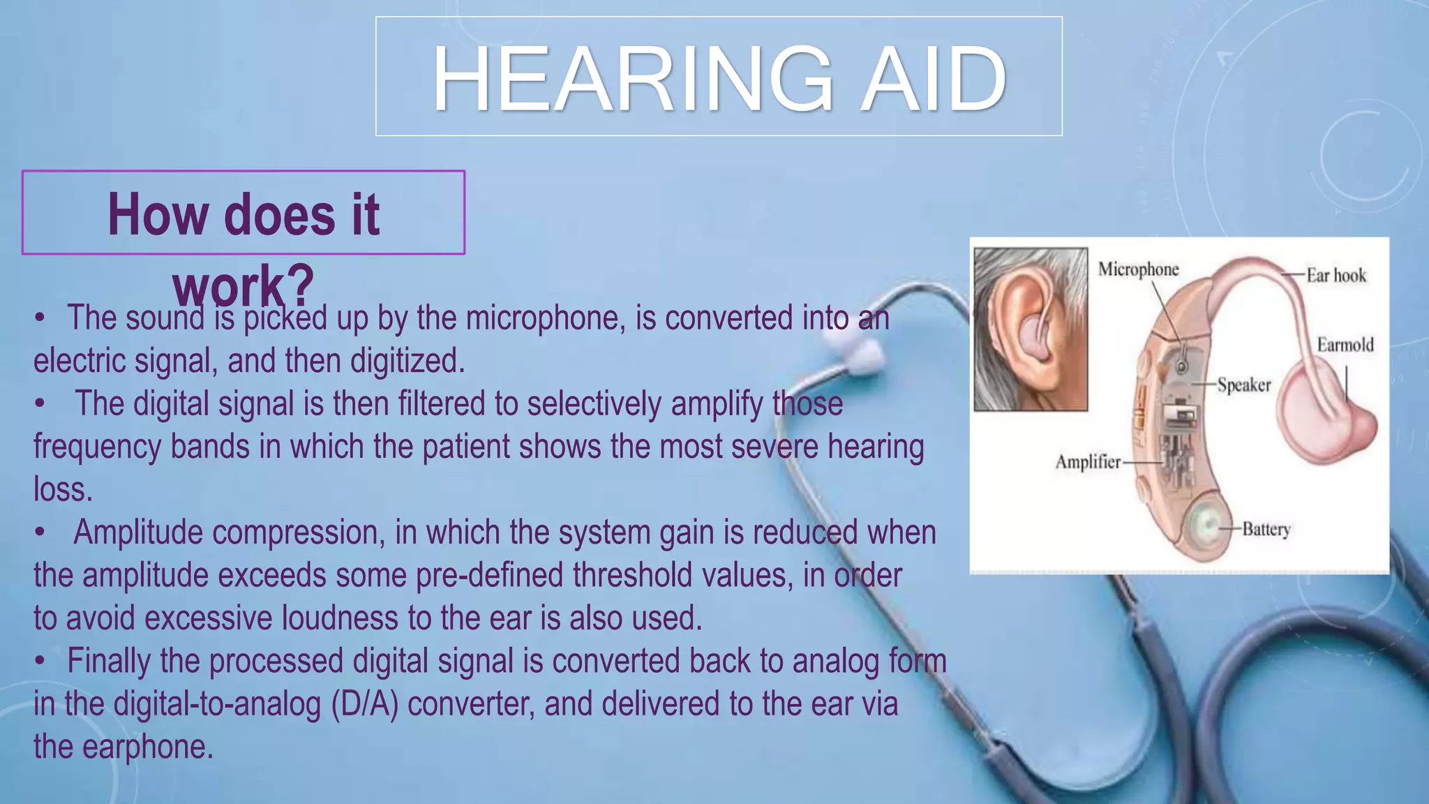 HEARING AID
How does it
work?• The sound is picked up by the microphone, is converted into an
electric signal, and then digitized.
• The digital signal is then filtered to selectively amplify those
frequency bands in which the patient shows the most severe hearing
loss.
• Amplitude compression, in which the system gain is reduced when
the amplitude exceeds some pre-defined threshold values, in order
to avoid excessive loudness to the ear is also used.
• Finally the processed digital signal is converted back to analog form
in the digital-to-analog (D/A) converter, and delivered to the ear via
the earphone.
 