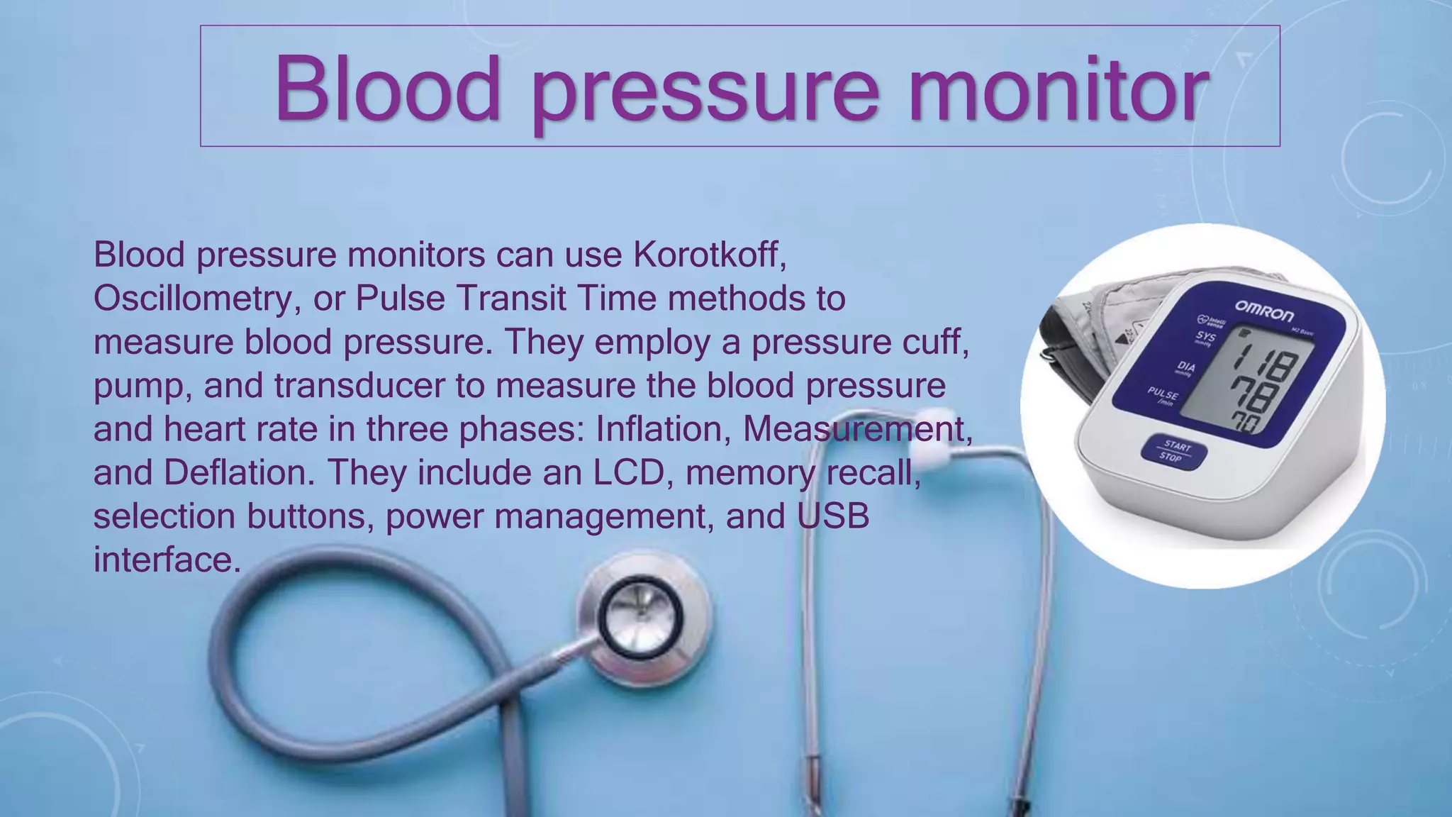 Blood pressure monitor
Blood pressure monitors can use Korotkoff,
Oscillometry, or Pulse Transit Time methods to
measure blood pressure. They employ a pressure cuff,
pump, and transducer to measure the blood pressure
and heart rate in three phases: Inflation, Measurement,
and Deflation. They include an LCD, memory recall,
selection buttons, power management, and USB
interface.
 