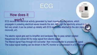 ECG
How does it
work?ECG records the electrical activity generated by heart muscle depolarizations, which
propagate in pulsating electrical waves towards the skin. Although the electricity amount is in
fact very small, it can be picked up reliably with ECG electrodes attached to the skin (data unit:
microvolt, uV).
The electric signal gets sent to Amplifier and bandpass filter to pass certain needed
frequencies then extract 60 Hz noise signal from electric signal.
The filtered signal Pass through A/D converter then microcontroller to process the signal .
The output signal reading can be shown in the PC monitor or compressed in a SD memory.
 