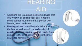 HEARING
AID
• A hearing aid is a small electronic device that
you wear in or behind your ear. It makes
some sounds louder so that a person with
hearing loss can listen.
• Hearing aids are primarily useful in improving
the hearing and speech comprehension of
people who have hearing loss that results from
damage to the small sensory cells in the inner
ear, called hair cells.
 