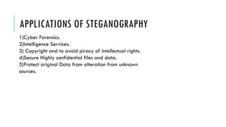 APPLICATIONS OF STEGANOGRAPHY
1)Cyber Forensics.
2)Intelligence Services.
3) Copyright and to avoid piracy of intellectual rights.
4)Secure Highly confidential files and data.
5)Protect original Data from alteration from unknown
sources.
 