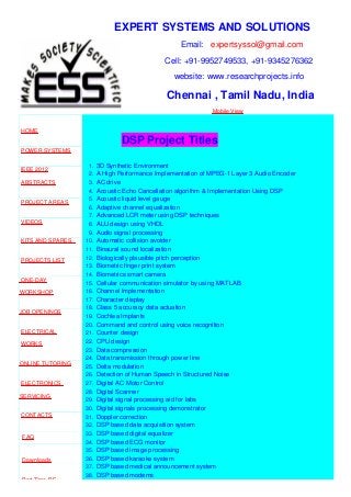 EXPERT SYSTEMS AND SOLUTIONS
Email: expertsyssol@gmail.com
Cell: +91-9952749533, +91-9345276362
website: www.researchprojects.info
Chennai , Tamil Nadu, India
Mobile View
HOME
POWER SYSTEMS
IEEE 2012
ABSTRACTS
PROJECT AREAS
VIDEOS
KITS AND SPARES
PROJECTS LIST
ONE-DAY
WORKSHOP
JOB OPENINGS
ELECTRICAL
WORKS
ONLINE TUTORING
ELECTRONICS
SERVICING
CONTACTS
FAQ
Downloads
Part Time B.E
DSP Project Titles
1. 3D Synthetic Environment
2. A High Performance Implementation of MPEG-1 Layer 3 Audio Encoder
3. AC drive
4. Acoustic Echo Cancellation algorithm & Implementation Using DSP
5. Acoustic liquid level gauge
6. Adaptive channel equalization
7. Advanced LCR meter using DSP techniques
8. ALU design using VHDL
9. Audio signal processing
10. Automatic collision avoider
11. Binaural sound localization
12. Biologically plausible pitch perception
13. Biometric finger print system
14. Biometrics smart camera
15. Cellular communication simulator by using MATLAB
16. Channel Implementation
17. Character display
18. Class 5 accuracy data actuation
19. Cochlea Implants
20. Command and control using voice recognition
21. Counter design
22. CPU design
23. Data compression
24. Data transmission through power line
25. Delta modulation
26. Detection of Human Speech in Structured Noise
27. Digital AC Motor Control
28. Digital Scanner
29. Digital signal processing aid for labs
30. Digital signals processing demonstrator
31. Doppler correction
32. DSP based data acquisition system
33. DSP based digital equalizer
34. DSP based ECG monitor
35. DSP based image processing
36. DSP based karaoke system
37. DSP based medical announcement system
38. DSP based modems
 
