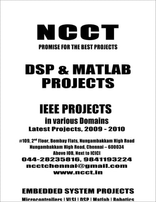 NCCT
          PROMISE FOR THE BEST PROJECTS



  DSP & MATLAB
    PROJECTS

          IEEE PROJECTS
             in various Domains
    Latest Projects, 2009 - 2010

#109, 2nd Floor, Bombay Flats, Nungambakkam High Road
    Nungambakkam High Road, Chennai – 600034
                  Above IOB, Next to ICICI
044-28235816, 9841193224
  ncctchennai@gmail.com
ncctchennai@gmail.com, www.ncct.in, www.ieee2009.com
              www.ncct.in
   044-28235816, 9841193224, 9380102891
  NCCT, 109. 2 nd Floor, Bombay Flats, Nungambakkam High Road,
 EMBEDDED SYSTEM PROJECTS
   Nungambakkam, Chennai – 600034. Next to ICICI, Above IOB
 