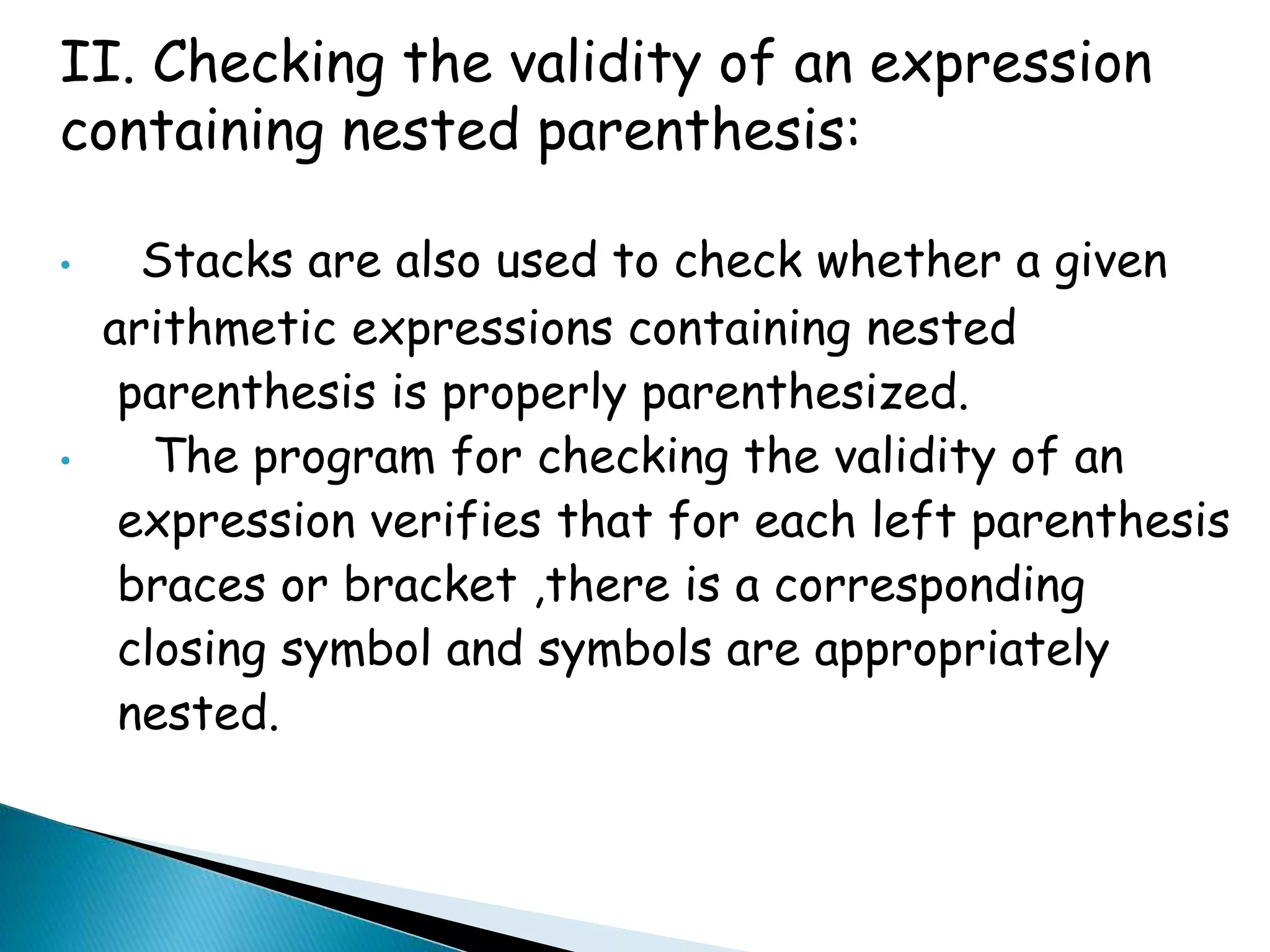 II. Checking the validity of an expression 
containing nested parenthesis: 
• Stacks are also used to check whether a given 
arithmetic expressions containing nested 
parenthesis is properly parenthesized. 
• The program for checking the validity of an 
expression verifies that for each left parenthesis 
braces or bracket ,there is a corresponding 
closing symbol and symbols are appropriately 
nested. 
 