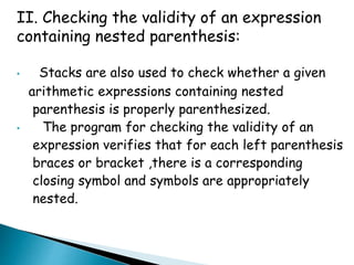 II. Checking the validity of an expression 
containing nested parenthesis: 
• Stacks are also used to check whether a given 
arithmetic expressions containing nested 
parenthesis is properly parenthesized. 
• The program for checking the validity of an 
expression verifies that for each left parenthesis 
braces or bracket ,there is a corresponding 
closing symbol and symbols are appropriately 
nested. 
 