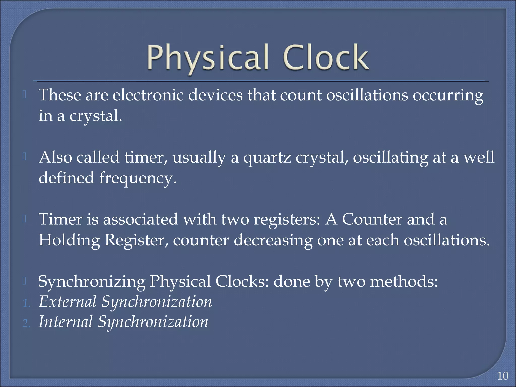  These are electronic devices that count oscillations occurring
in a crystal.
 Also called timer, usually a quartz crystal, oscillating at a well
defined frequency.
 Timer is associated with two registers: A Counter and a
Holding Register, counter decreasing one at each oscillations.
 Synchronizing Physical Clocks: done by two methods:
1. External Synchronization
2. Internal Synchronization
10
 