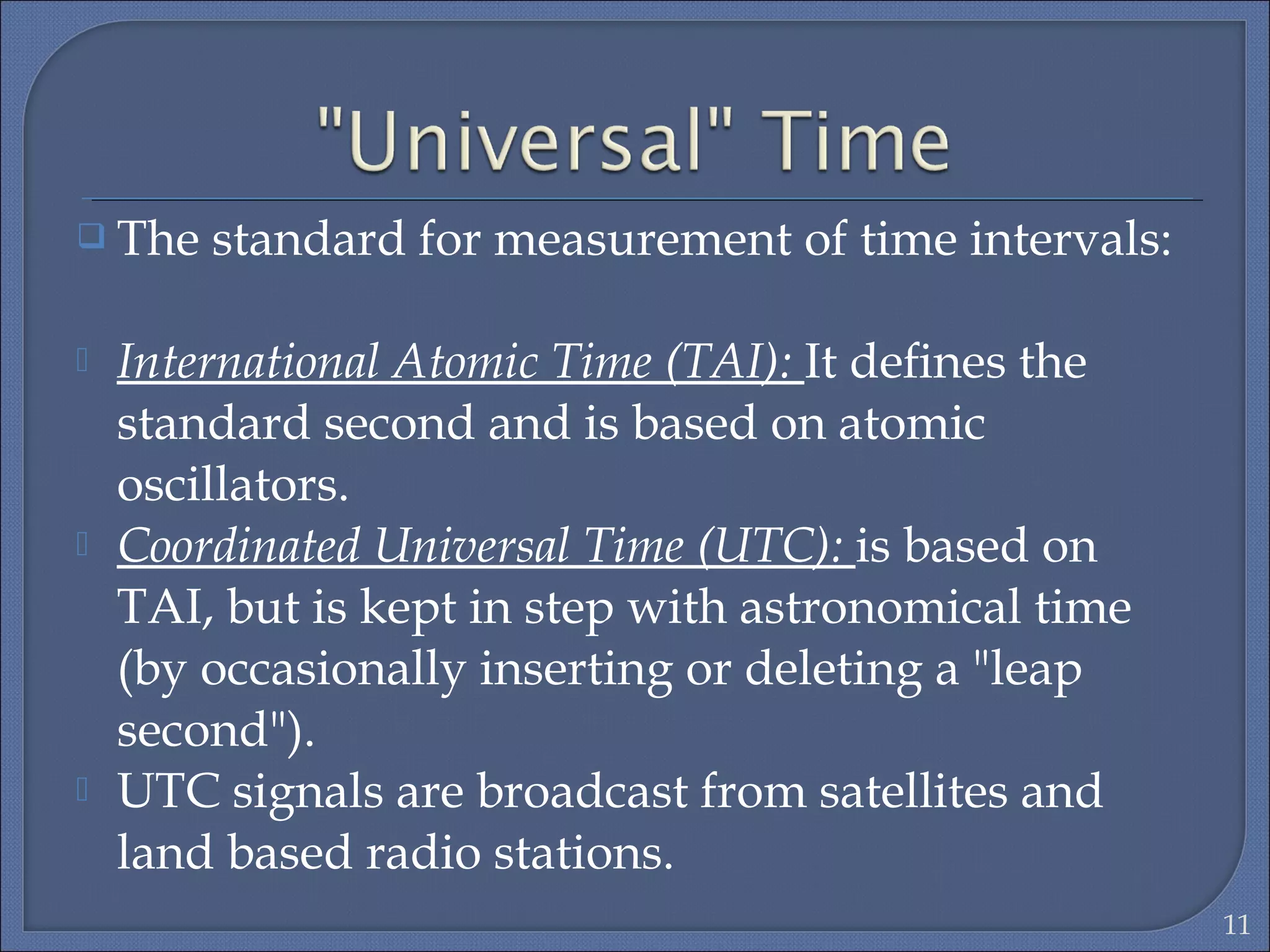  The standard for measurement of time intervals:
 International Atomic Time (TAI): It deﬁnes the
standard second and is based on atomic
oscillators.
 Coordinated Universal Time (UTC): is based on
TAI, but is kept in step with astronomical time
(by occasionally inserting or deleting a "leap
second").
 UTC signals are broadcast from satellites and
land based radio stations.
11
 