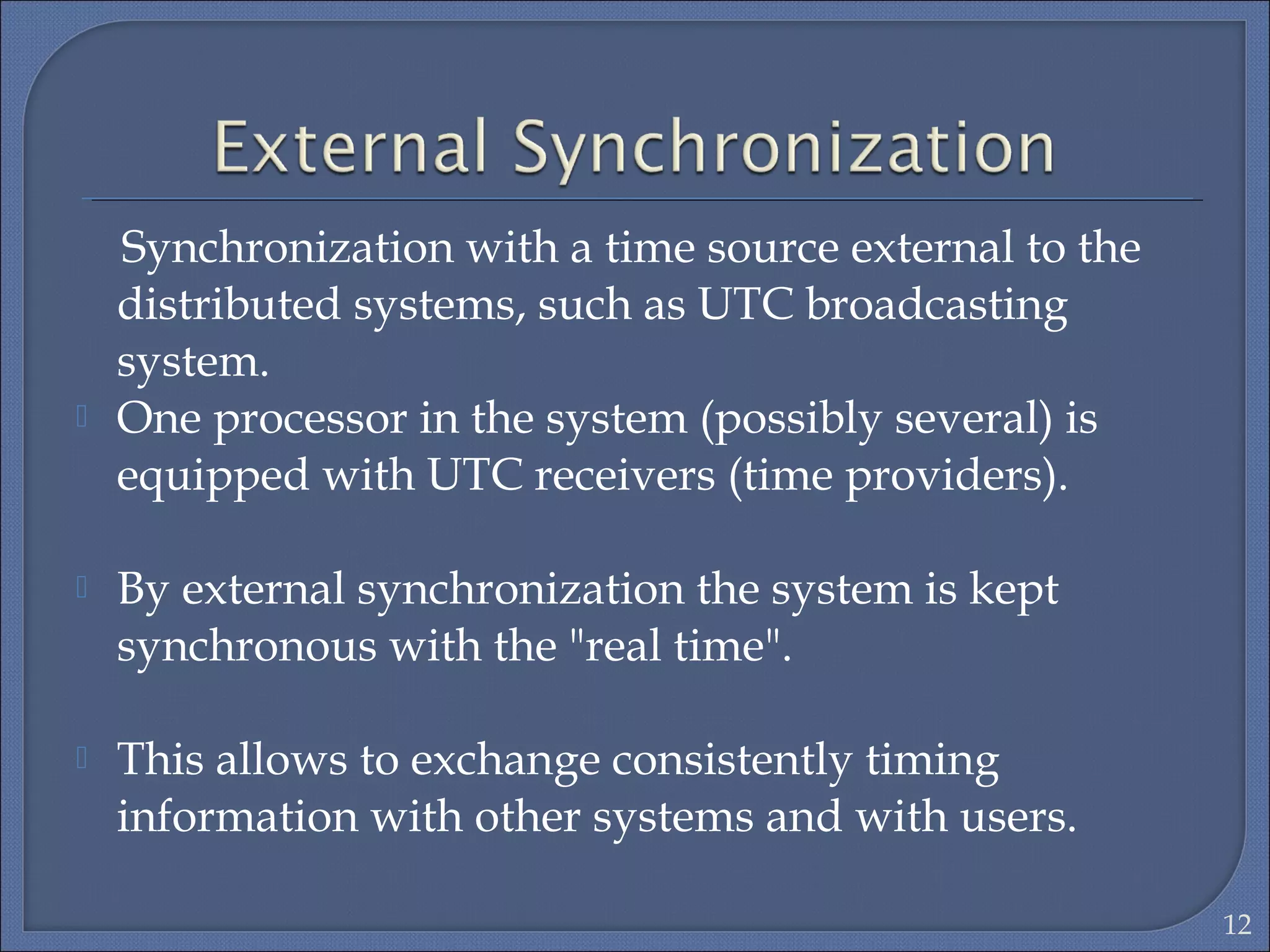 Synchronization with a time source external to the
distributed systems, such as UTC broadcasting
system.
 One processor in the system (possibly several) is
equipped with UTC receivers (time providers).
 By external synchronization the system is kept
synchronous with the "real time".
 This allows to exchange consistently timing
information with other systems and with users.
12
 
