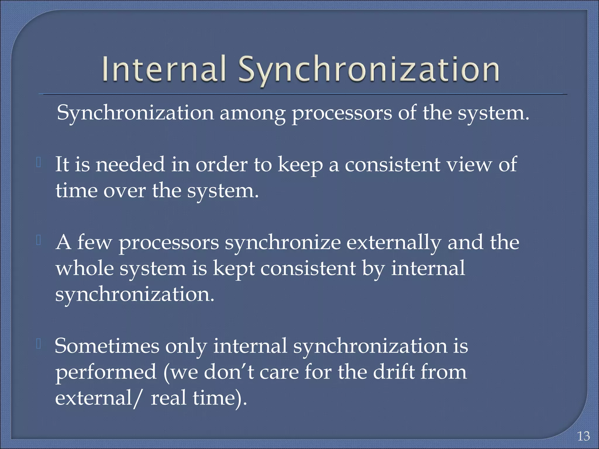 Synchronization among processors of the system.
 It is needed in order to keep a consistent view of
time over the system.
 A few processors synchronize externally and the
whole system is kept consistent by internal
synchronization.
 Sometimes only internal synchronization is
performed (we don’t care for the drift from
external/ real time).
13
 