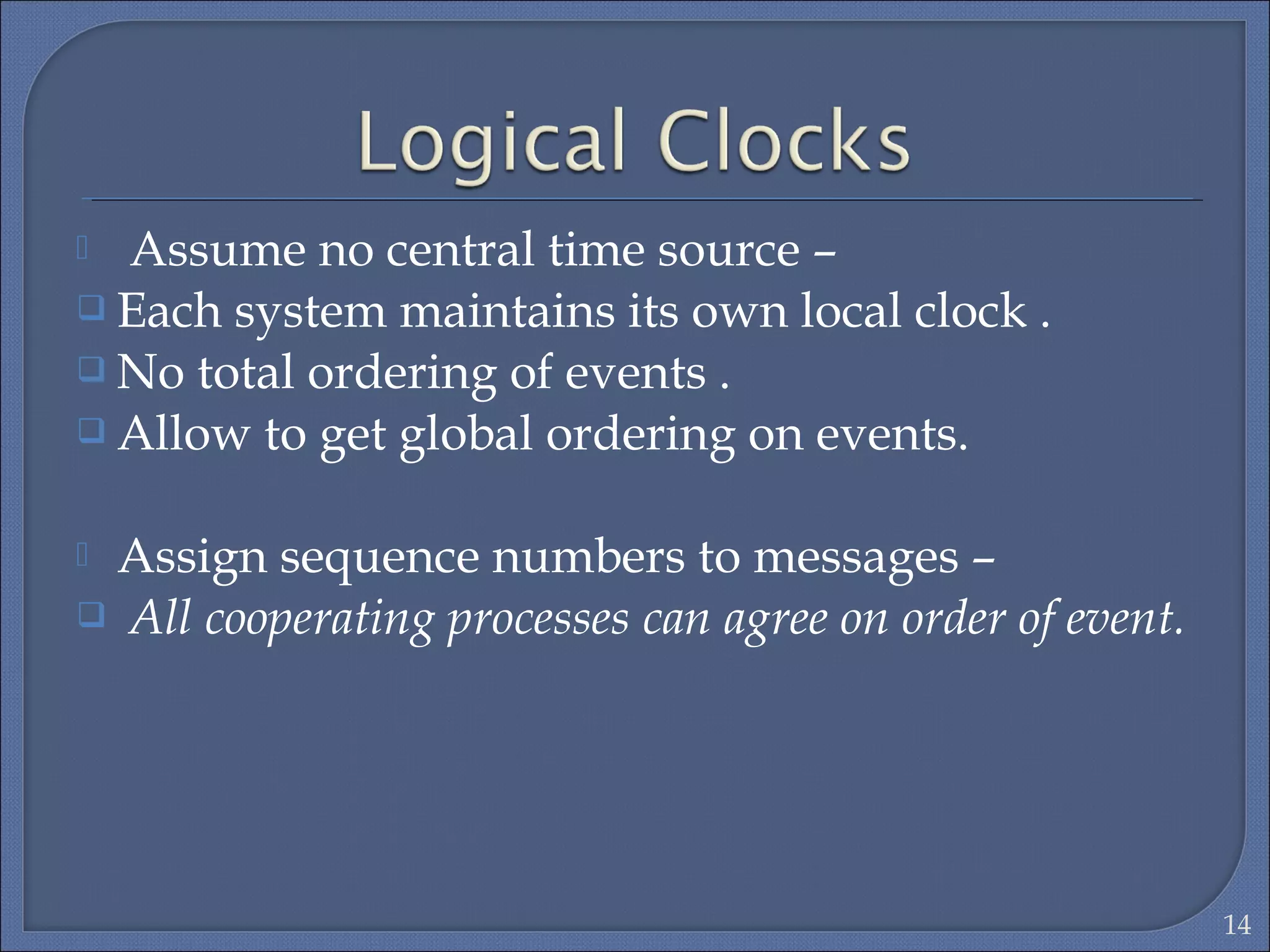  Assume no central time source –
 Each system maintains its own local clock .
 No total ordering of events .
 Allow to get global ordering on events.
 Assign sequence numbers to messages –
 All cooperating processes can agree on order of event.
14
 
