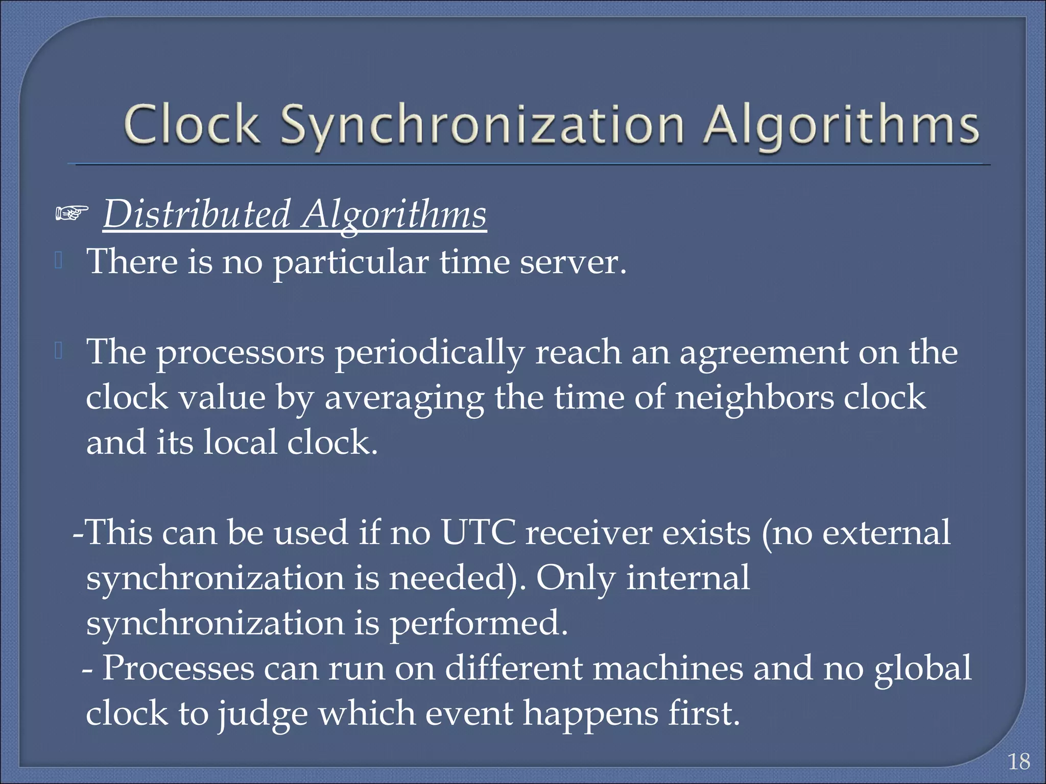 ☞ Distributed Algorithms
 There is no particular time server.
 The processors periodically reach an agreement on the
clock value by averaging the time of neighbors clock
and its local clock.
-This can be used if no UTC receiver exists (no external
synchronization is needed). Only internal
synchronization is performed.
- Processes can run on different machines and no global
clock to judge which event happens first.
18
 