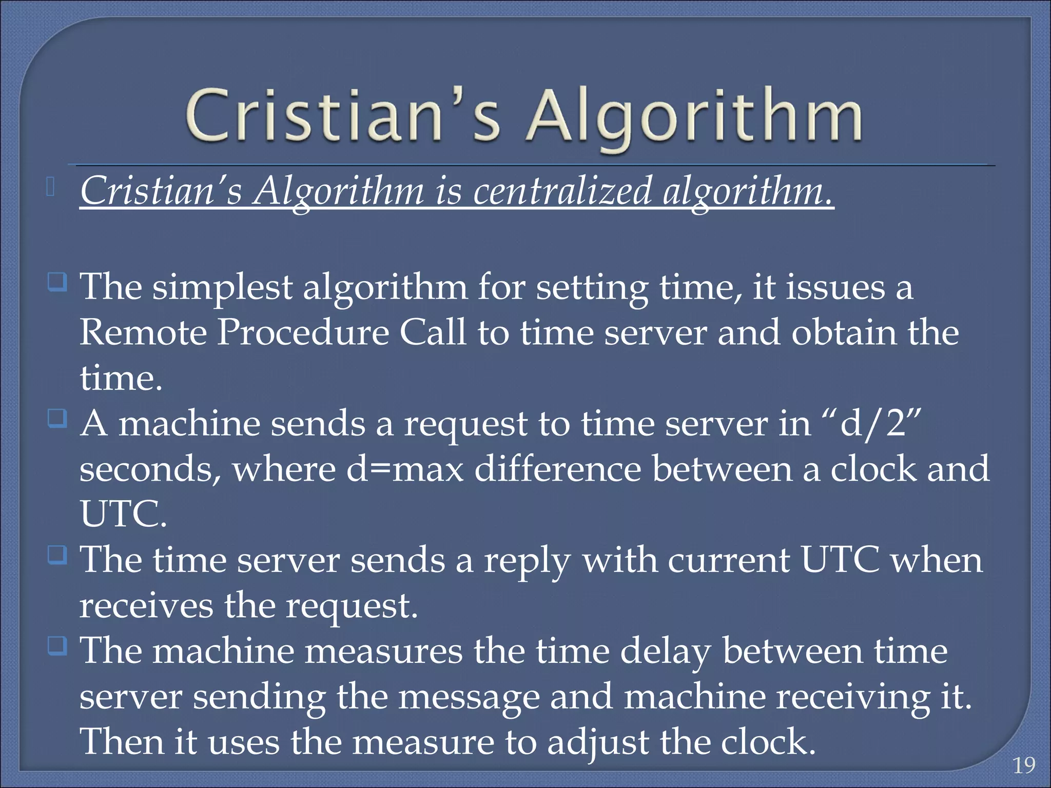  Cristian’s Algorithm is centralized algorithm.
 The simplest algorithm for setting time, it issues a
Remote Procedure Call to time server and obtain the
time.
 A machine sends a request to time server in “d/2”
seconds, where d=max difference between a clock and
UTC.
 The time server sends a reply with current UTC when
receives the request.
 The machine measures the time delay between time
server sending the message and machine receiving it.
Then it uses the measure to adjust the clock.
19
 