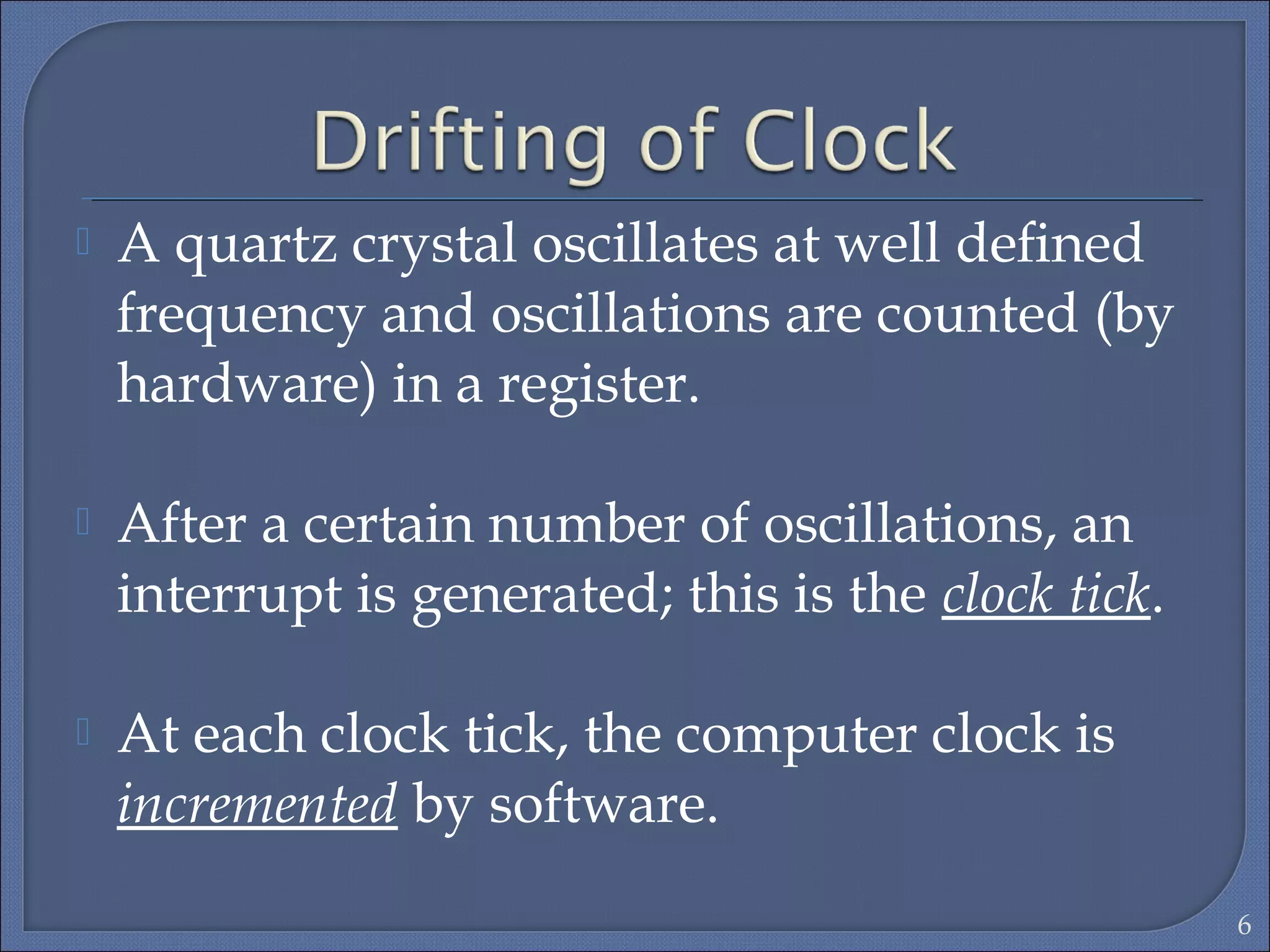  A quartz crystal oscillates at well deﬁned
frequency and oscillations are counted (by
hardware) in a register.
 After a certain number of oscillations, an
interrupt is generated; this is the clock tick.
 At each clock tick, the computer clock is
incremented by software.
6
 