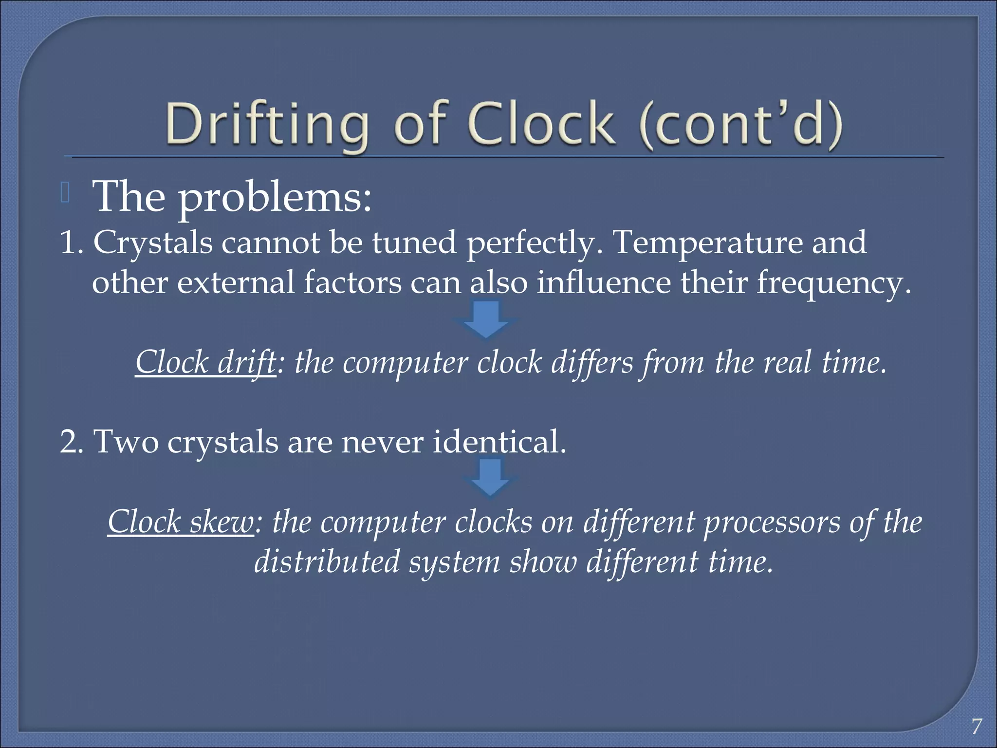  The problems:
1. Crystals cannot be tuned perfectly. Temperature and
other external factors can also inﬂuence their frequency.
Clock drift: the computer clock differs from the real time.
2. Two crystals are never identical.
Clock skew: the computer clocks on different processors of the
distributed system show different time.
7
 