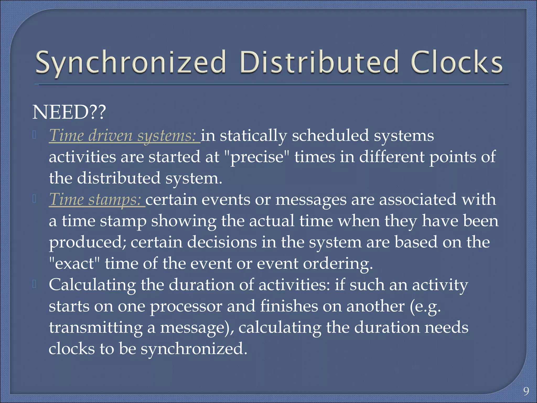 NEED??
 Time driven systems: in statically scheduled systems
activities are started at "precise" times in different points of
the distributed system.
 Time stamps: certain events or messages are associated with
a time stamp showing the actual time when they have been
produced; certain decisions in the system are based on the
"exact" time of the event or event ordering.
 Calculating the duration of activities: if such an activity
starts on one processor and ﬁnishes on another (e.g.
transmitting a message), calculating the duration needs
clocks to be synchronized.
9
 