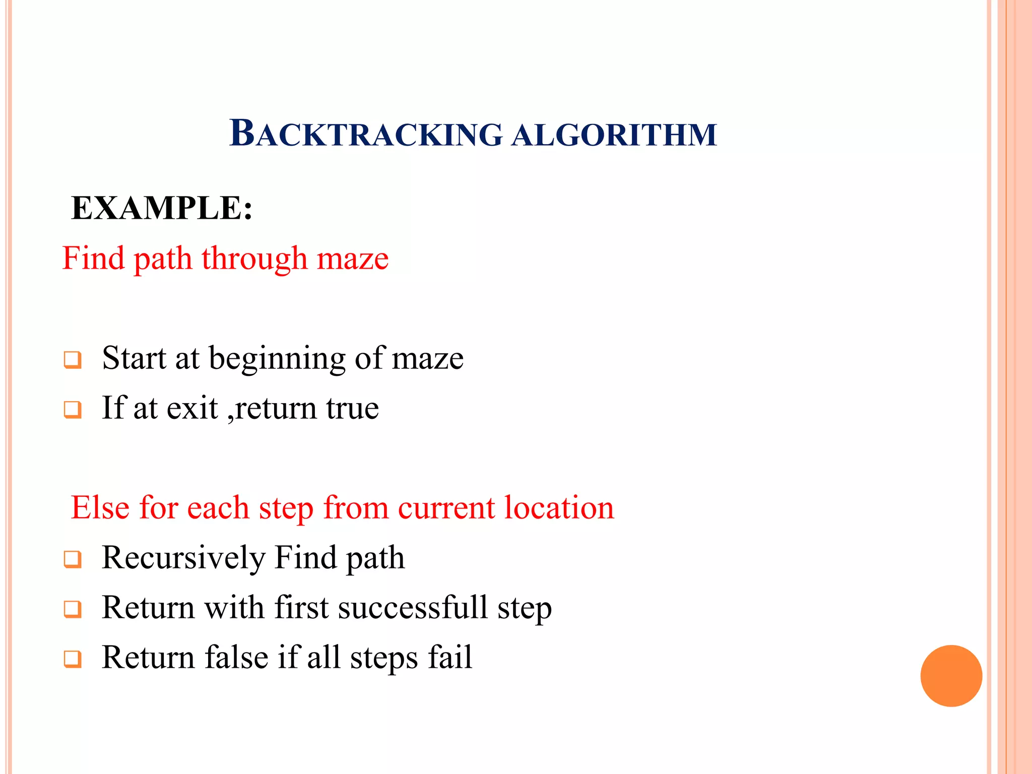BACKTRACKING ALGORITHM
EXAMPLE:
Find path through maze
 Start at beginning of maze
 If at exit ,return true
Else for each step from current location
 Recursively Find path
 Return with first successfull step
 Return false if all steps fail
 