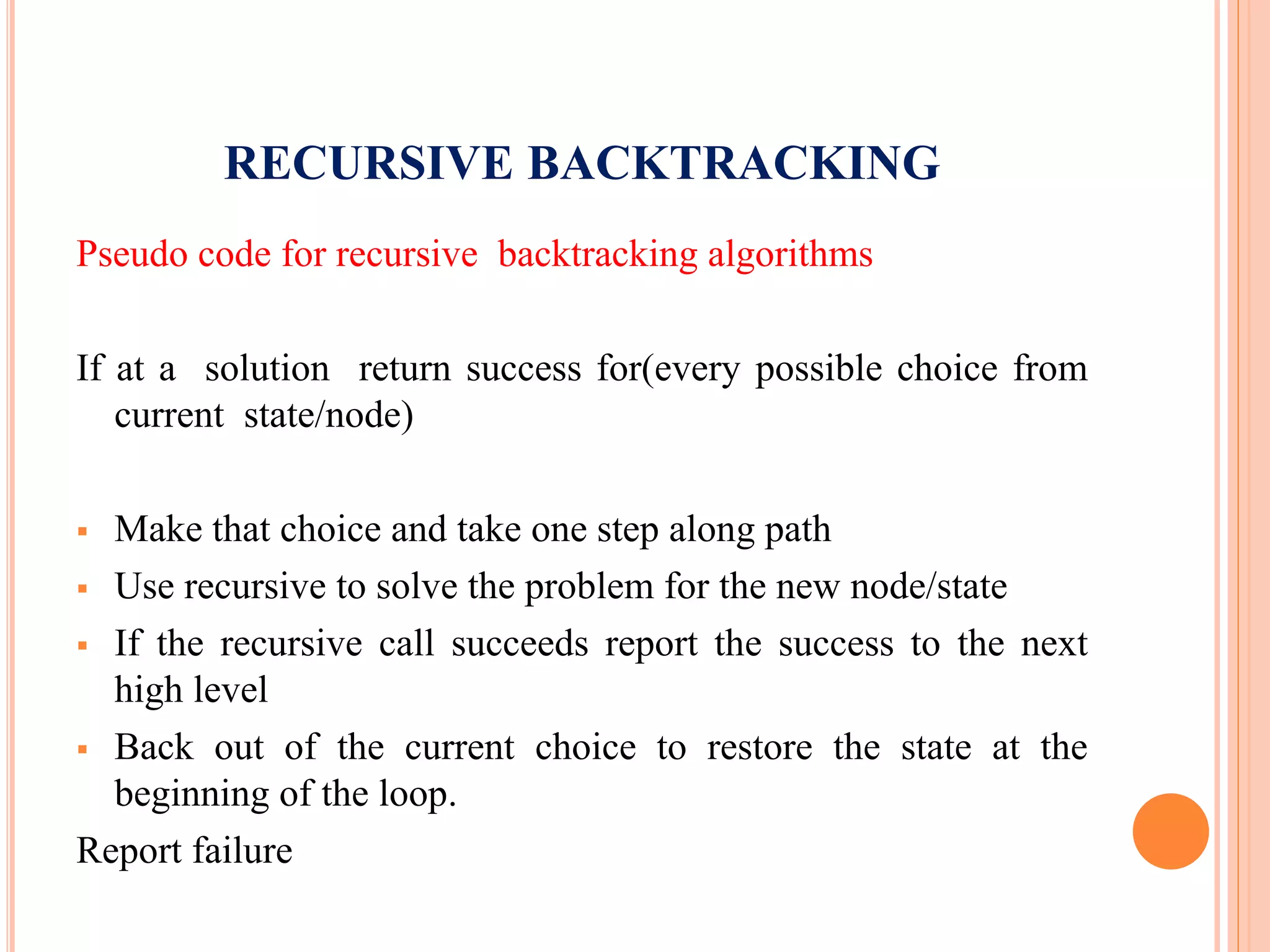 RECURSIVE BACKTRACKING
Pseudo code for recursive backtracking algorithms
If at a solution return success for(every possible choice from
current state/node)
 Make that choice and take one step along path
 Use recursive to solve the problem for the new node/state
 If the recursive call succeeds report the success to the next
high level
 Back out of the current choice to restore the state at the
beginning of the loop.
Report failure
 
