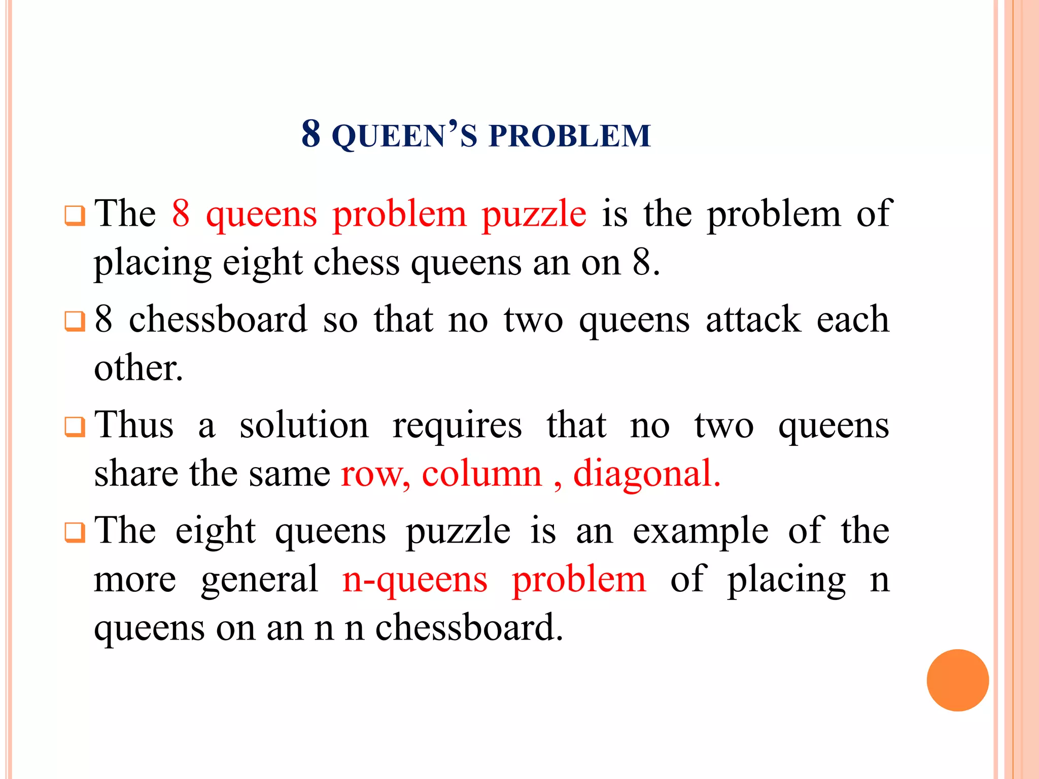 8 QUEEN’S PROBLEM
 The 8 queens problem puzzle is the problem of
placing eight chess queens an on 8.
 8 chessboard so that no two queens attack each
other.
 Thus a solution requires that no two queens
share the same row, column , diagonal.
 The eight queens puzzle is an example of the
more general n-queens problem of placing n
queens on an n n chessboard.
 