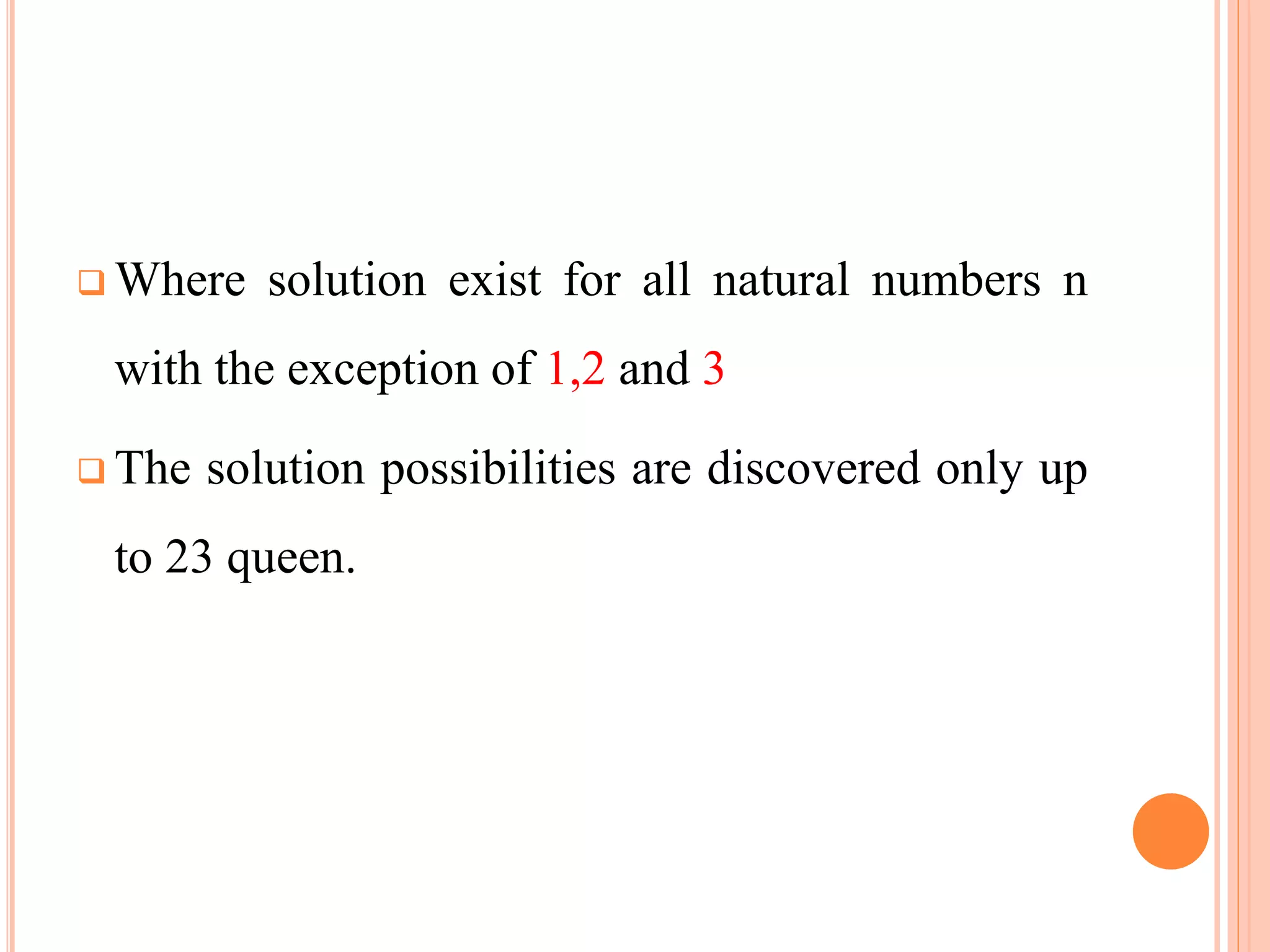 Where solution exist for all natural numbers n
with the exception of 1,2 and 3
 The solution possibilities are discovered only up
to 23 queen.
 