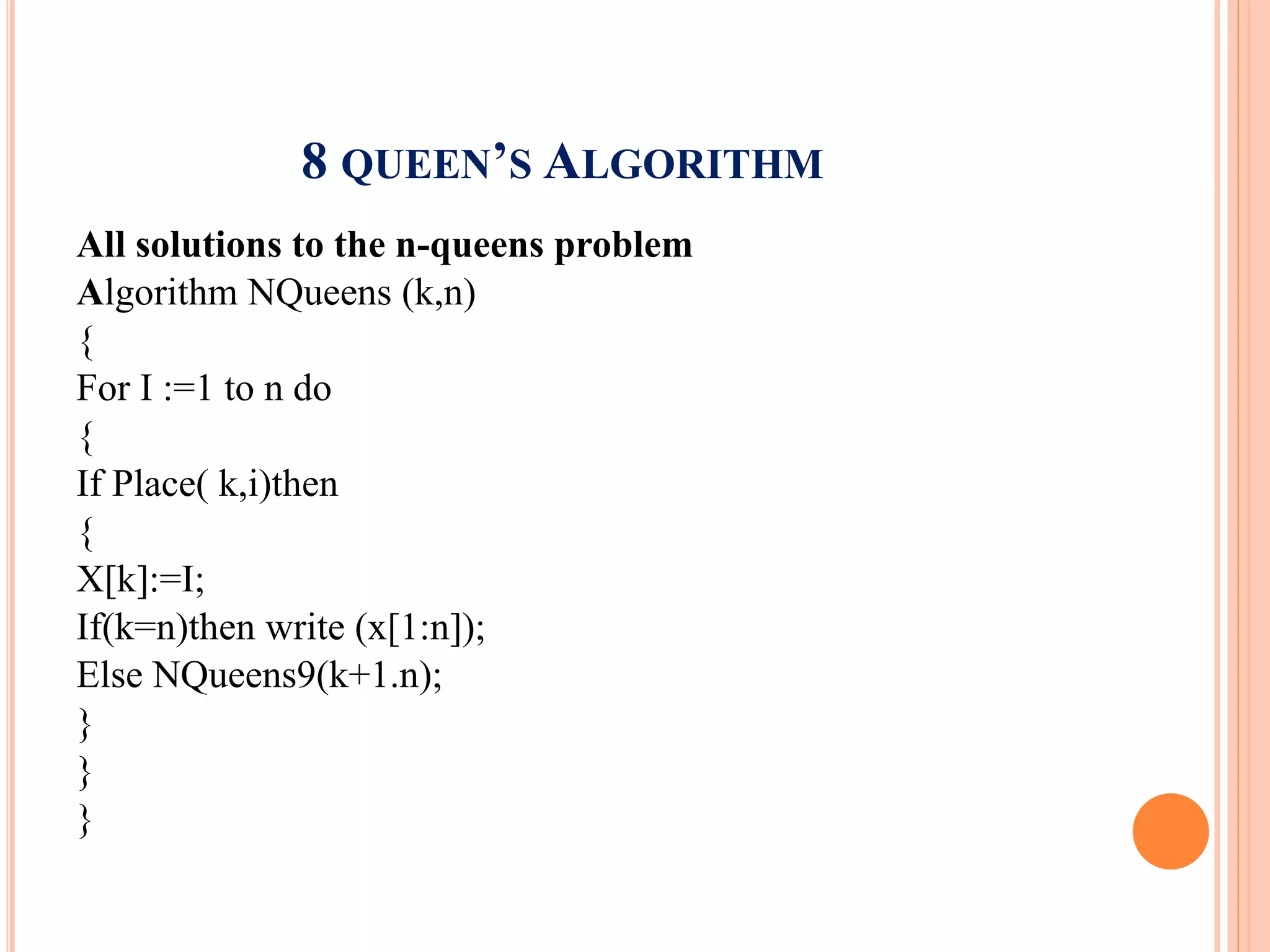 8 QUEEN’S ALGORITHM
All solutions to the n-queens problem
Algorithm NQueens (k,n)
{
For I :=1 to n do
{
If Place( k,i)then
{
X[k]:=I;
If(k=n)then write (x[1:n]);
Else NQueens9(k+1.n);
}
}
}
 