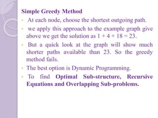 Simple Greedy Method
• At each node, choose the shortest outgoing path.
• we apply this approach to the example graph give
above we get the solution as 1 + 4 + 18 = 23.
• But a quick look at the graph will show much
shorter paths available than 23. So the greedy
method fails.
• The best option is Dynamic Programming.
• To find Optimal Sub-structure, Recursive
Equations and Overlapping Sub-problems.
 