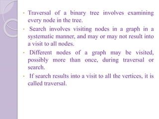• Traversal of a binary tree involves examining
every node in the tree.
• Search involves visiting nodes in a graph in a
systematic manner, and may or may not result into
a visit to all nodes.
• Different nodes of a graph may be visited,
possibly more than once, during traversal or
search.
• If search results into a visit to all the vertices, it is
called traversal.
 