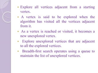  Explore all vertices adjacent from a starting
vertex.
 A vertex is said to be explored when the
algorithm has visited all the vertices adjacent
from it.
 As a vertex is reached or visited, it becomes a
new unexplored vertex.
 Explore unexplored vertices that are adjacent
to all the explored vertices.
 Breadth-ﬁrst search operates using a queue to
maintain the list of unexplored vertices.
 