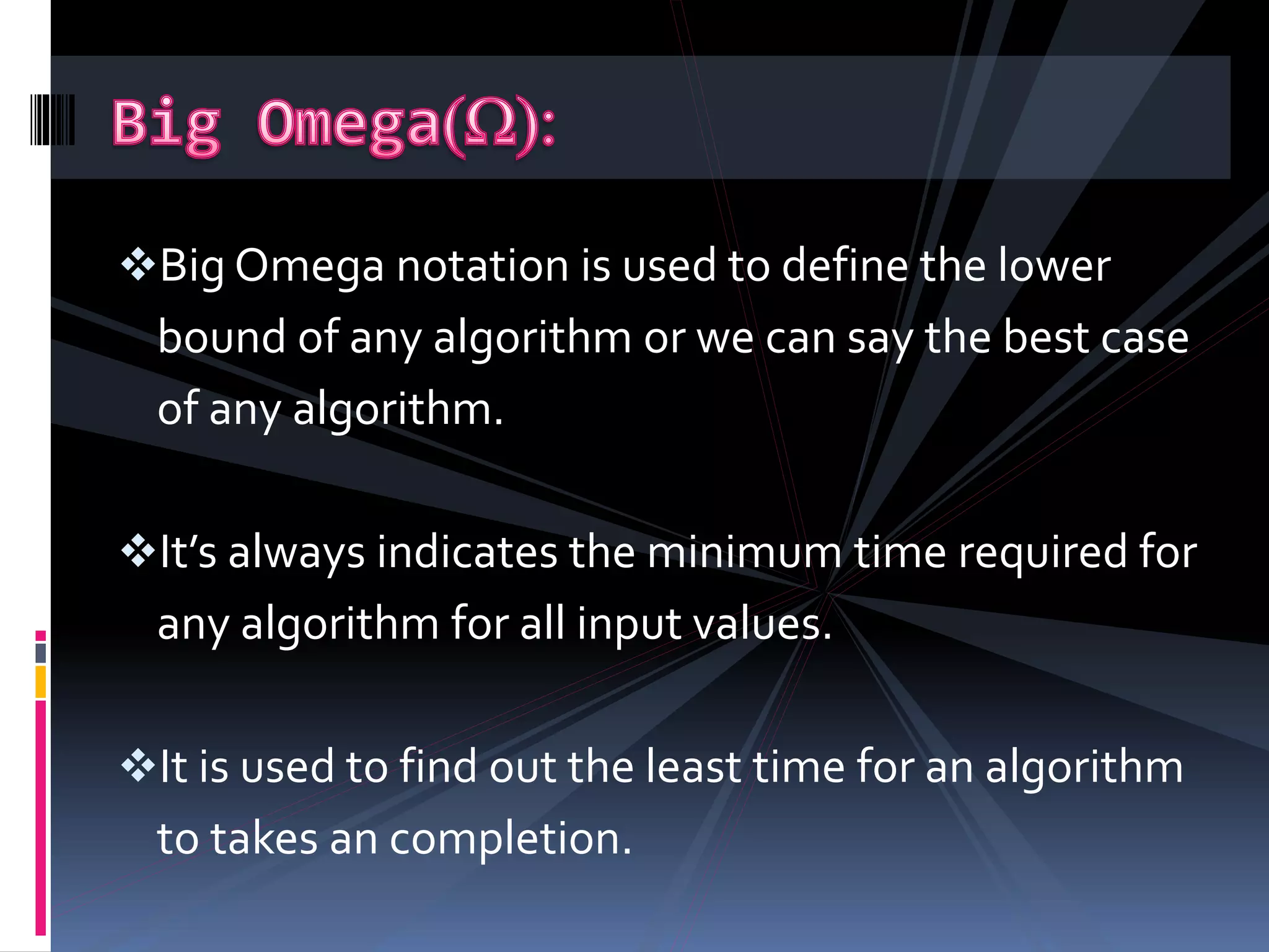 Big Omega notation is used to define the lower
bound of any algorithm or we can say the best case
of any algorithm.
It’s always indicates the minimum time required for
any algorithm for all input values.
It is used to find out the least time for an algorithm
to takes an completion.
 