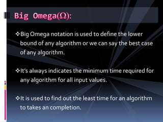 Big Omega notation is used to define the lower
bound of any algorithm or we can say the best case
of any algorithm.
It’s always indicates the minimum time required for
any algorithm for all input values.
It is used to find out the least time for an algorithm
to takes an completion.
 