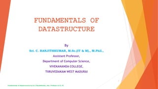 FUNDAMENTALS OF
DATASTRUCTURE
By
Sri. C. RANJITHKUMAR, M.Sc.(IT & M)., M.Phil.,
Assistant Professor,
Department of Computer Science,
VIVEKANANDA COLLEGE,
TIIRUVEDAKAM WEST MADURAI
Fundamentals of Datastructures by Sri.C.Ranjithkumar, Asst. Professor of CS, VC
1
 