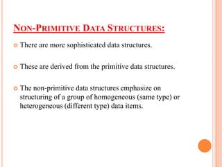 NON-PRIMITIVE DATA STRUCTURES:
 There are more sophisticated data structures.
 These are derived from the primitive data structures.
 The non-primitive data structures emphasize on
structuring of a group of homogeneous (same type) or
heterogeneous (different type) data items.
 