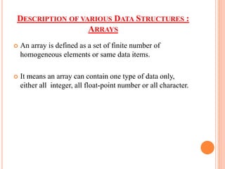 DESCRIPTION OF VARIOUS DATA STRUCTURES :
ARRAYS
 An array is defined as a set of finite number of
homogeneous elements or same data items.
 It means an array can contain one type of data only,
either all integer, all float-point number or all character.
 