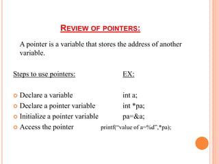 REVIEW OF POINTERS:
A pointer is a variable that stores the address of another
variable.
Steps to use pointers: EX:
 Declare a variable int a;
 Declare a pointer variable int *pa;
 Initialize a pointer variable pa=&a;
 Access the pointer printf(“value of a=%d”,*pa);
 