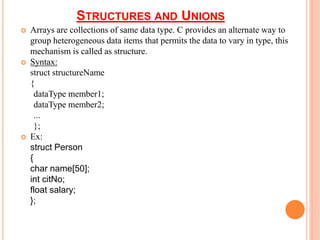 STRUCTURES AND UNIONS
 Arrays are collections of same data type. C provides an alternate way to
group heterogeneous data items that permits the data to vary in type, this
mechanism is called as structure.
 Syntax:
struct structureName
{
dataType member1;
dataType member2;
...
};
 Ex:
struct Person
{
char name[50];
int citNo;
float salary;
};
 
