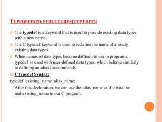 TYPEDEFINED STRUCTURES(TYPEDEF):
 The typedef is a keyword that is used to provide existing data types
with a new name.
 The C typedef keyword is used to redefine the name of already
existing data types.
 When names of data types become difficult to use in programs,
typedef is used with user-defined data types, which behave similarly
to defining an alias for commands.
 C typedef Syntax:
typedef existing_name alias_name;
After this declaration, we can use the alias_name as if it was the
real existing_name in our C program.
 