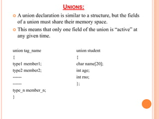 UNIONS:
 A union declaration is similar to a structure, but the fields
of a union must share their memory space.
 This means that only one field of the union is “active” at
any given time.
union tag_name union student
{ {
type1 member1; char name[20];
type2 member2; int age;
------ int rno;
------ };
type_n member_n;
}
 