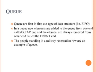 QUEUE
 Queue are first in first out type of data structure (i.e. FIFO)
 In a queue new elements are added to the queue from one end
called REAR end and the element are always removed from
other end called the FRONT end.
 The people standing in a railway reservation row are an
example of queue.
 