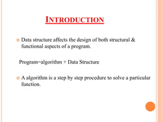 INTRODUCTION
 Data structure affects the design of both structural &
functional aspects of a program.
Program=algorithm + Data Structure
 A algorithm is a step by step procedure to solve a particular
function.
 