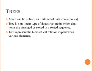 TREES
 A tree can be defined as finite set of data items (nodes).
 Tree is non-linear type of data structure in which data
items are arranged or stored in a sorted sequence.
 Tree represent the hierarchical relationship between
various elements.
 