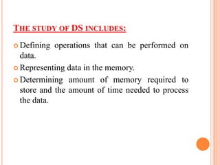 THE STUDY OF DS INCLUDES:
 Defining operations that can be performed on
data.
 Representing data in the memory.
 Determining amount of memory required to
store and the amount of time needed to process
the data.
 