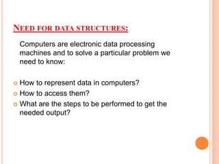 NEED FOR DATA STRUCTURES:
Computers are electronic data processing
machines and to solve a particular problem we
need to know:
 How to represent data in computers?
 How to access them?
 What are the steps to be performed to get the
needed output?
 