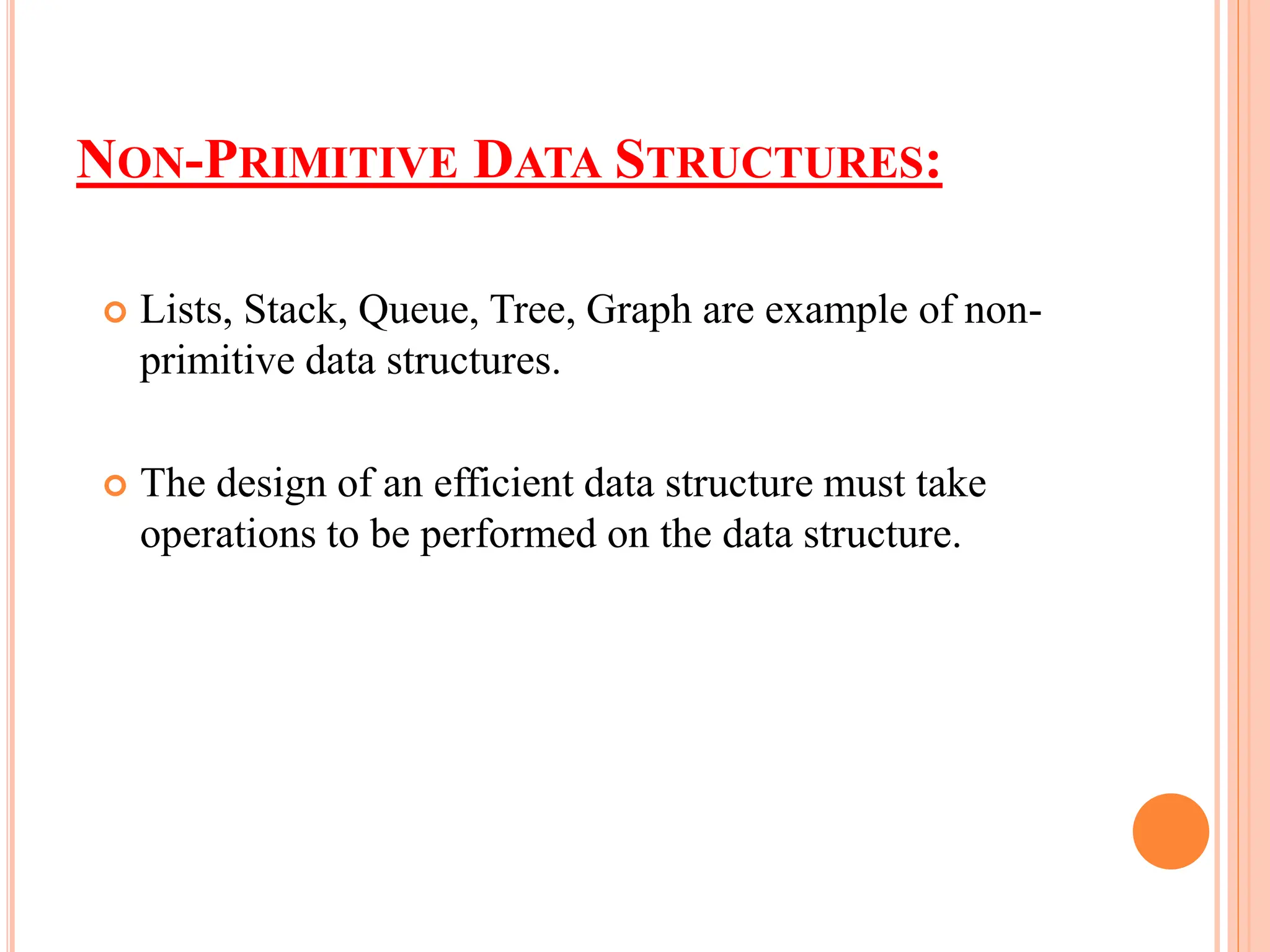 NON-PRIMITIVE DATA STRUCTURES:
 Lists, Stack, Queue, Tree, Graph are example of non-
primitive data structures.
 The design of an efficient data structure must take
operations to be performed on the data structure.
 