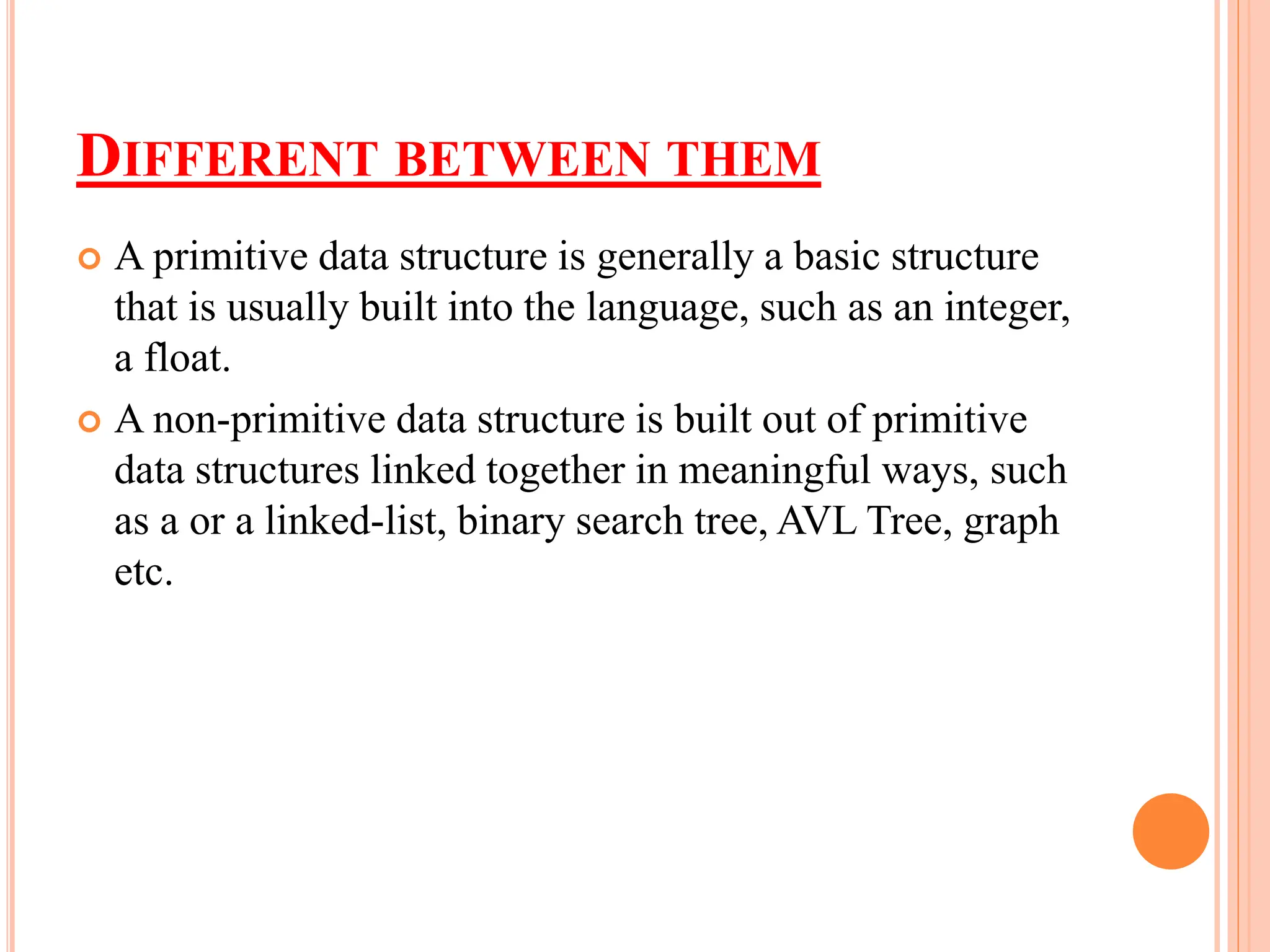 DIFFERENT BETWEEN THEM
 A primitive data structure is generally a basic structure
that is usually built into the language, such as an integer,
a float.
 A non-primitive data structure is built out of primitive
data structures linked together in meaningful ways, such
as a or a linked-list, binary search tree, AVL Tree, graph
etc.
 