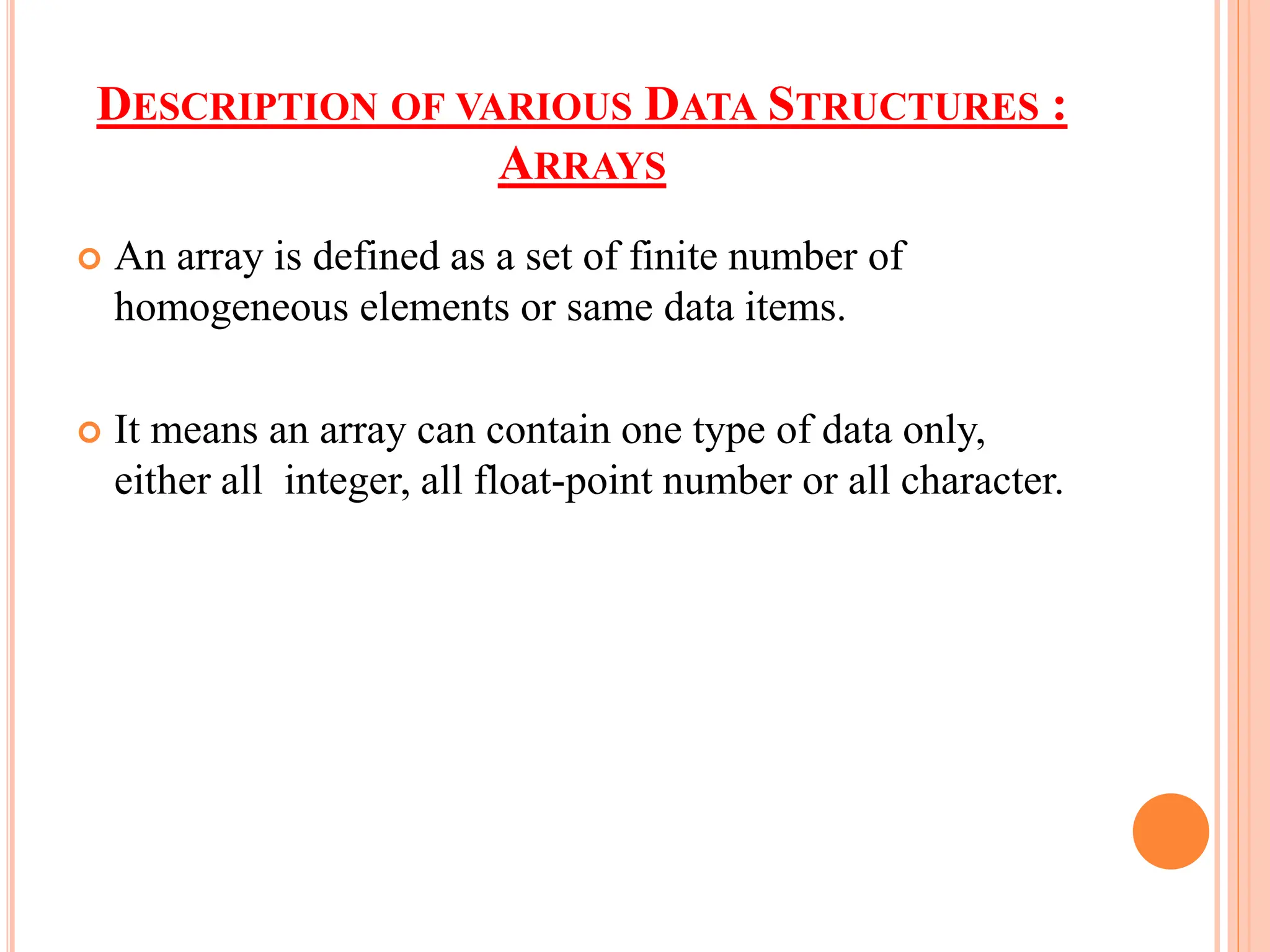 DESCRIPTION OF VARIOUS DATA STRUCTURES :
ARRAYS
 An array is defined as a set of finite number of
homogeneous elements or same data items.
 It means an array can contain one type of data only,
either all integer, all float-point number or all character.
 