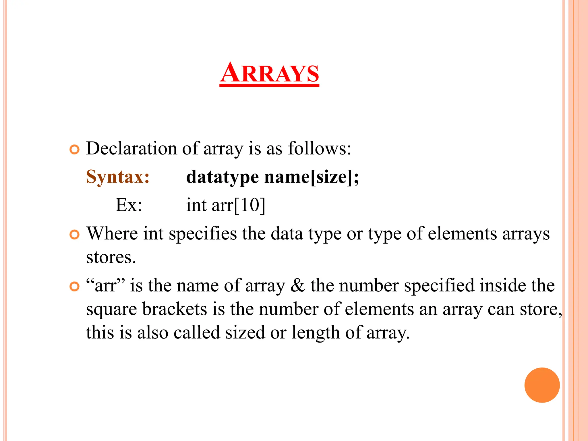 ARRAYS
 Declaration of array is as follows:
Syntax: datatype name[size];
Ex: int arr[10]
 Where int specifies the data type or type of elements arrays
stores.
 “arr” is the name of array & the number specified inside the
square brackets is the number of elements an array can store,
this is also called sized or length of array.
 