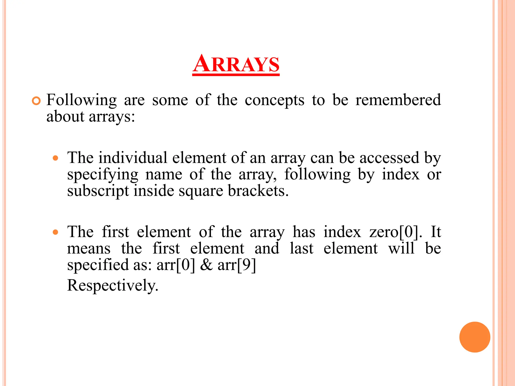 ARRAYS
 Following are some of the concepts to be remembered
about arrays:
 The individual element of an array can be accessed by
specifying name of the array, following by index or
subscript inside square brackets.
 The first element of the array has index zero[0]. It
means the first element and last element will be
specified as: arr[0] & arr[9]
Respectively.
 