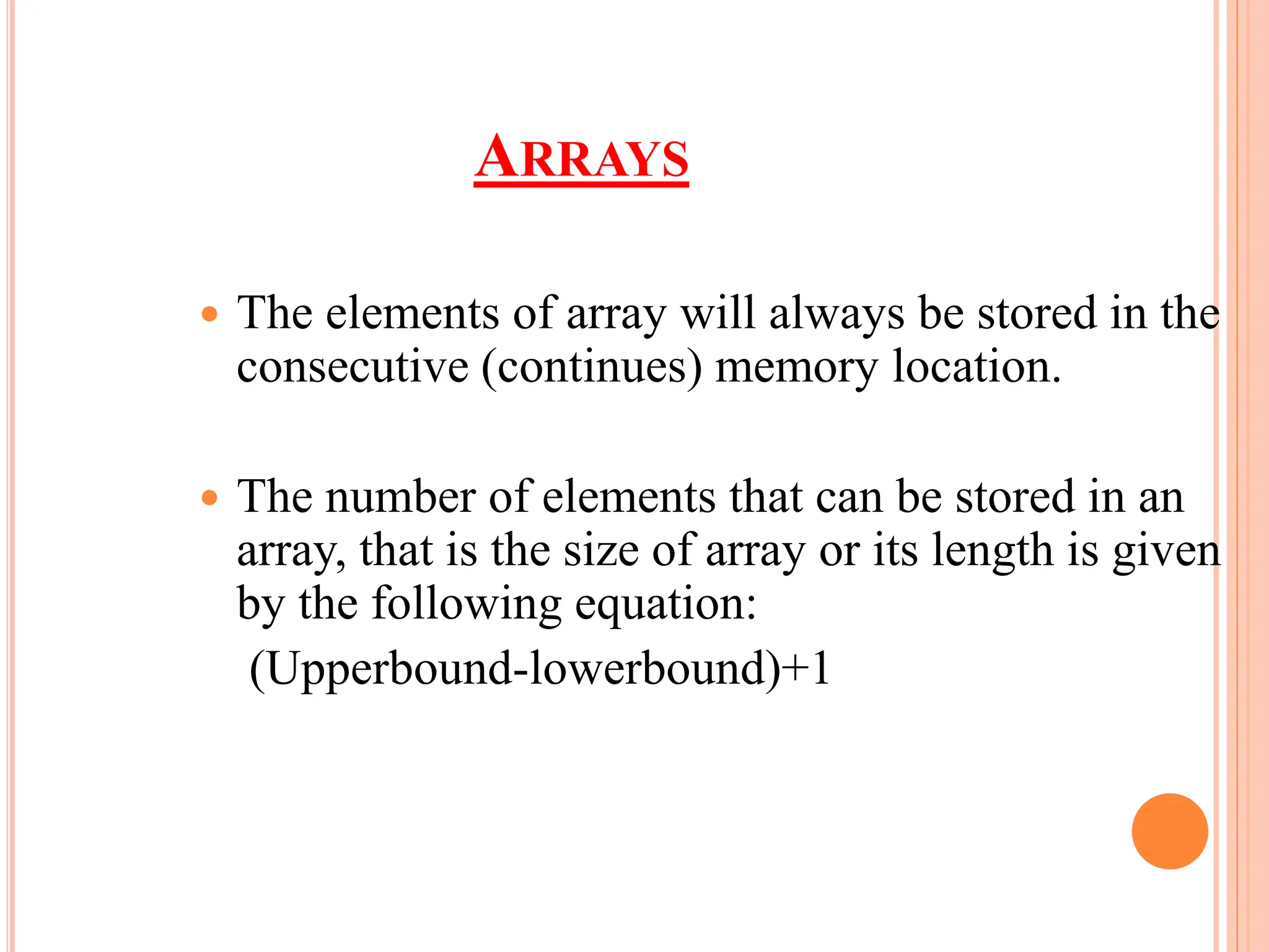 ARRAYS
 The elements of array will always be stored in the
consecutive (continues) memory location.
 The number of elements that can be stored in an
array, that is the size of array or its length is given
by the following equation:
(Upperbound-lowerbound)+1
 