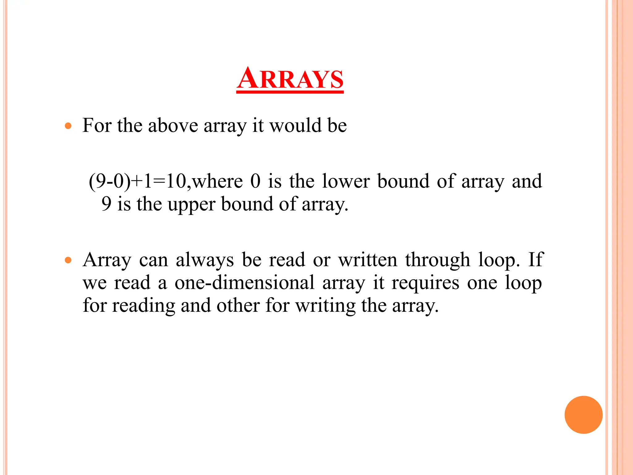 ARRAYS
 For the above array it would be
(9-0)+1=10,where 0 is the lower bound of array and
9 is the upper bound of array.
 Array can always be read or written through loop. If
we read a one-dimensional array it requires one loop
for reading and other for writing the array.
 