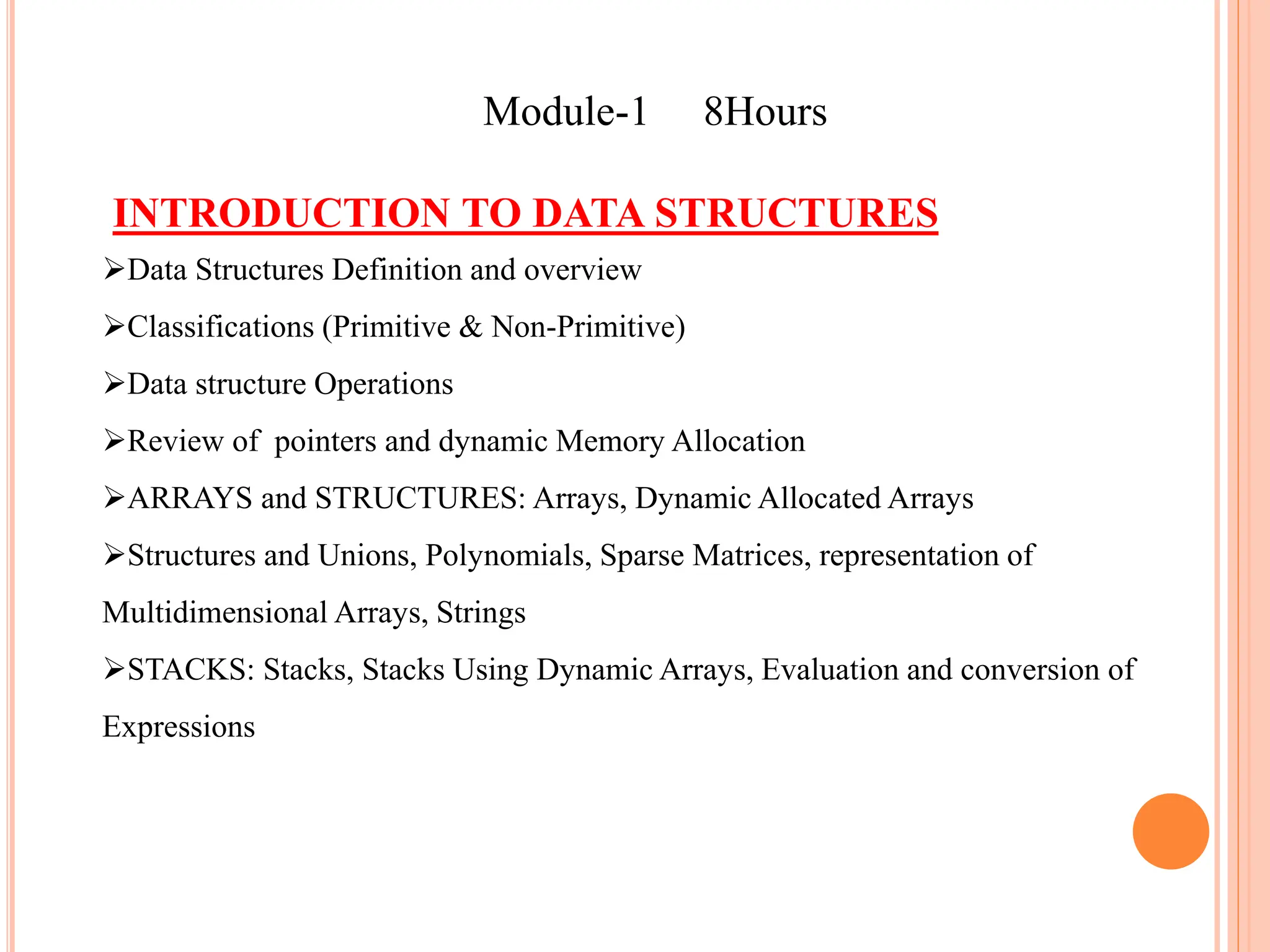 Module-1 8Hours
INTRODUCTION TO DATA STRUCTURES
Data Structures Definition and overview
Classifications (Primitive & Non-Primitive)
Data structure Operations
Review of pointers and dynamic Memory Allocation
ARRAYS and STRUCTURES: Arrays, Dynamic Allocated Arrays
Structures and Unions, Polynomials, Sparse Matrices, representation of
Multidimensional Arrays, Strings
STACKS: Stacks, Stacks Using Dynamic Arrays, Evaluation and conversion of
Expressions
 